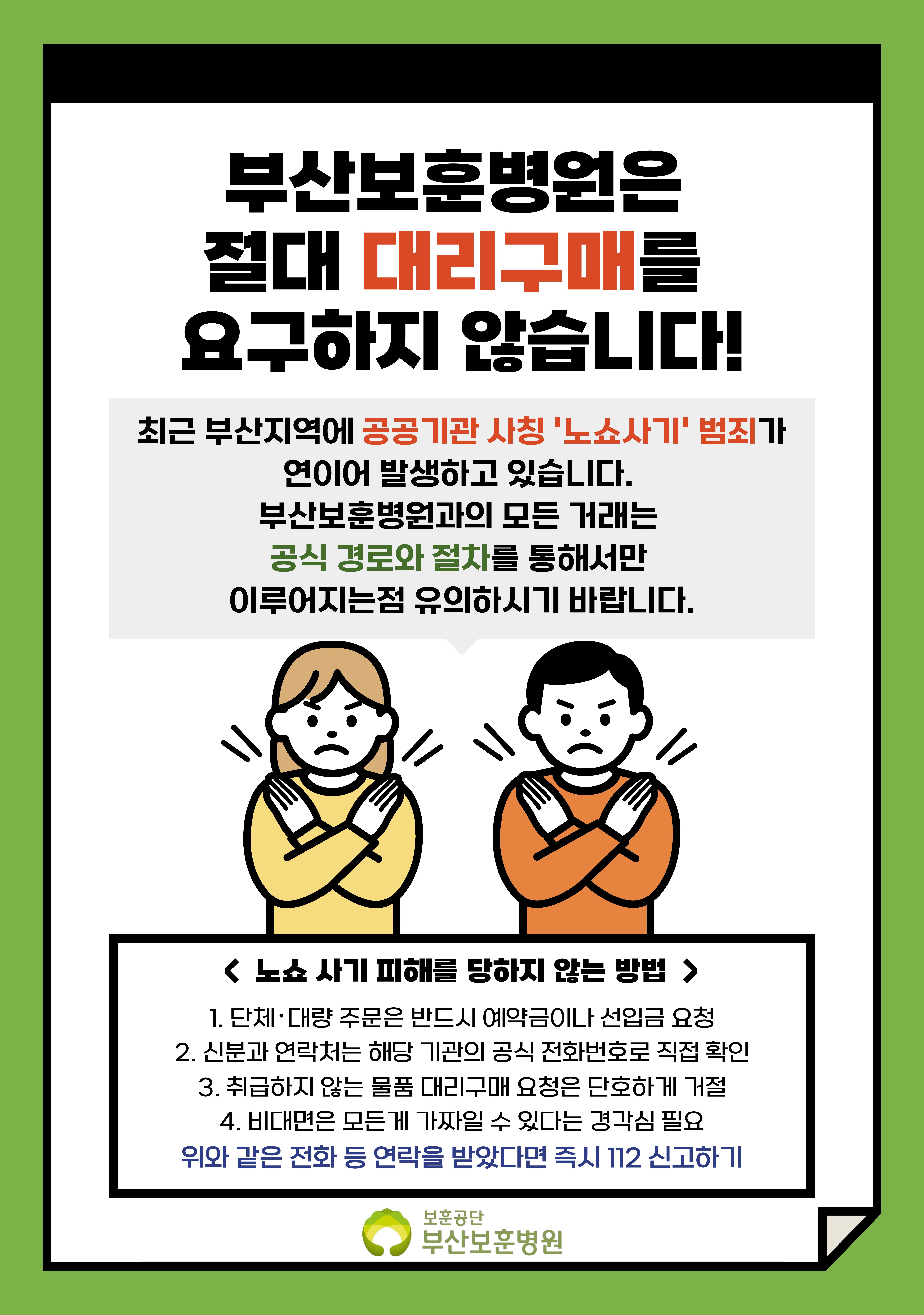 부산보훈병원은 절대 대리구매를 요구하지 않습니다! 최근 부산지역에 공공기관 사칭 '노쇼사기' 범죄가 연이어 발생하고 있습니다. 부산보훈병원과의 모든 거래는 공식 경로와 절차를 통해서만 이루어지는점 유위하시기 바랍니다. < 노쇼 사기 피해를 당하지 않는 방법> 1. 단체, 대량 주문은 반드시 예약금이나 선입금 요청 2. 신분과 연락처는 해당 기관의 공식 전화번호로 직접 확인 3.취급하지 않는 물품 대리구매 요청은 단호하게 거절 4. 비대면은 모든게 가짜일 수 있다는 경각심 필요, 위와 같은 전화 등 연락을 받았다면 즉시 112 신고하기