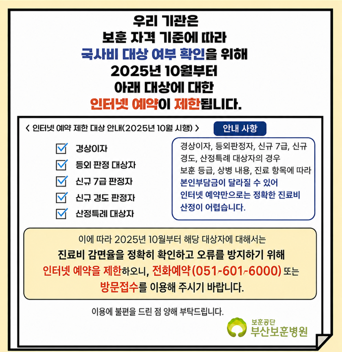 우리 기관은 보훈 자격 기준에 따라 국사비 대상 여부 확인을 위해 2025년 10월부터 아래 대상에 대한 인터넷 예약이 제한됩니다. <인터넷 예약 제한 대상 안내(2025년 10월 시행)> 경상이자, 등외 판정 대상자, 신규 7급 판정자, 신규 경도 판정자,  해당 대상자는 온라인 예약이 불가하므로, 전화예약 또는 방문접수를 이용해 주시기 바랍니다. 전화 예약 051-601-6000, 이용에 불편을 드린 점 양해 부탁드립니다.