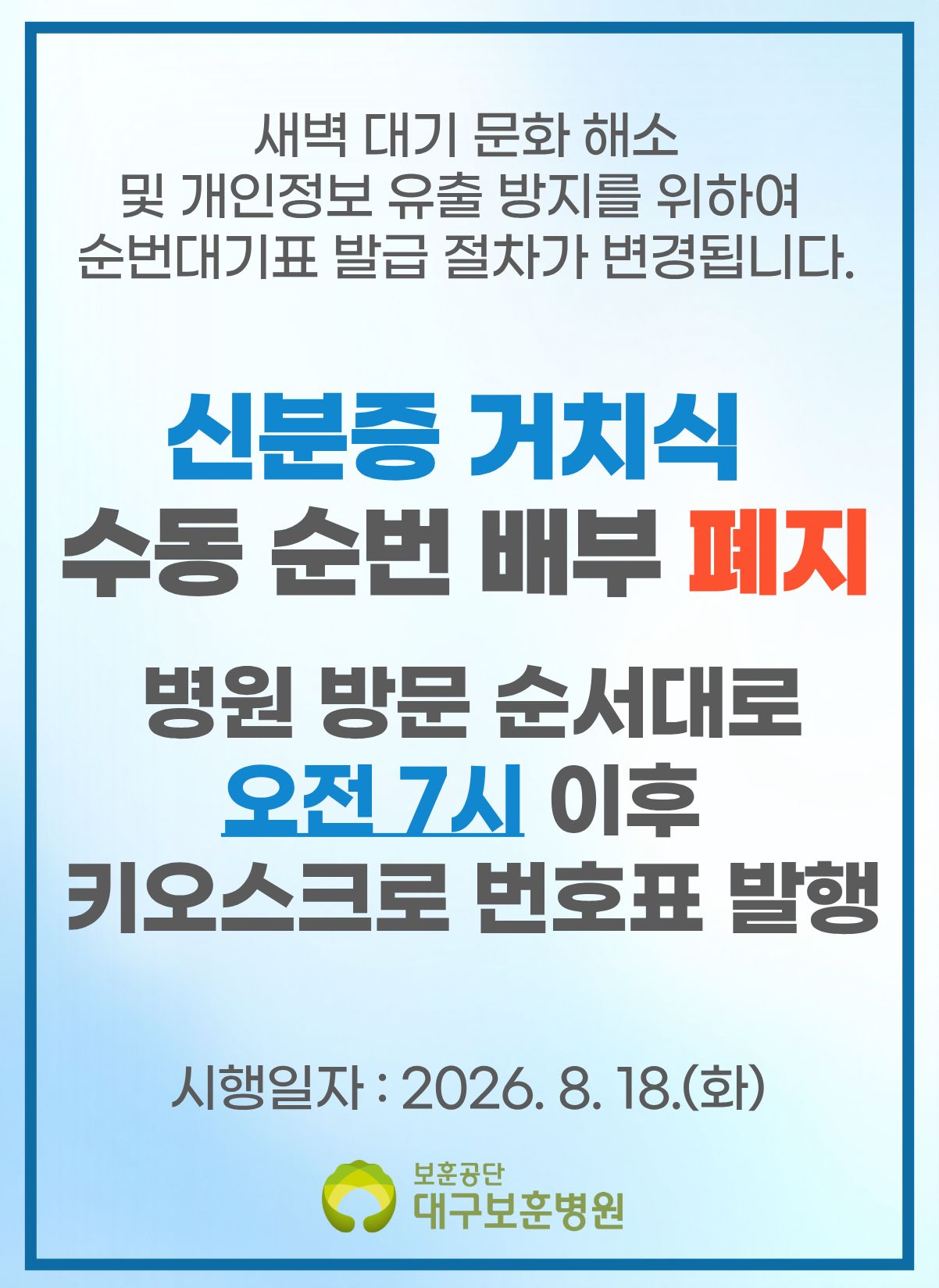 새벽 대기 문화 해소 및 개인정보 유출 방지를 위하여 순번대기표 발급 절차가 변경됩니다. 신분증 거치식 수동 순번 배부 폐지 병원 방문 순서대로 오전 7시 이후 키오스크로 번호표 발행 시행일자 : 2026. 8.18.(화) 보훈공단 대구보훈병원
