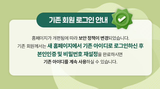 기존 회원 로그인 안내 홈페이지가 개편됨에 따라 보안 정책이 변경되었습니다. 기존 회원께서는 새 홈페이지에서 기존 아이디로 로그인하신 후 본인인증 및 비밀번호 재설정을 완료하시면 기존 아이디를 계속 사용하실 수 있습니다.