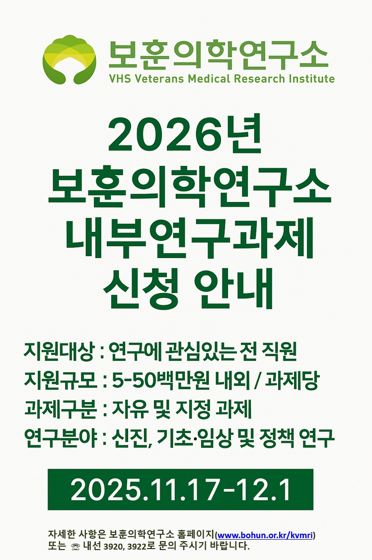 보훈의학연구소 VHS Veterans Medical Research Institute.

2026년 보훈의학연구소 내부연구과제 신청 안내.

지원대상 : 연구에 관심있는 전 직원
지원규모 : 5-50백만원 내외 / 과제당
과제구분 : 자유 및 지정 과제
연구분야 : 신진, 기초·임상 및 정책 연구

2025.11.17-12.1

자세한 사항은 보훈의학연구소 홈페이지(www.bohun.or.kr/kvmri) 또는 내선 3920, 3922로 문의 주시기 바랍니다.
