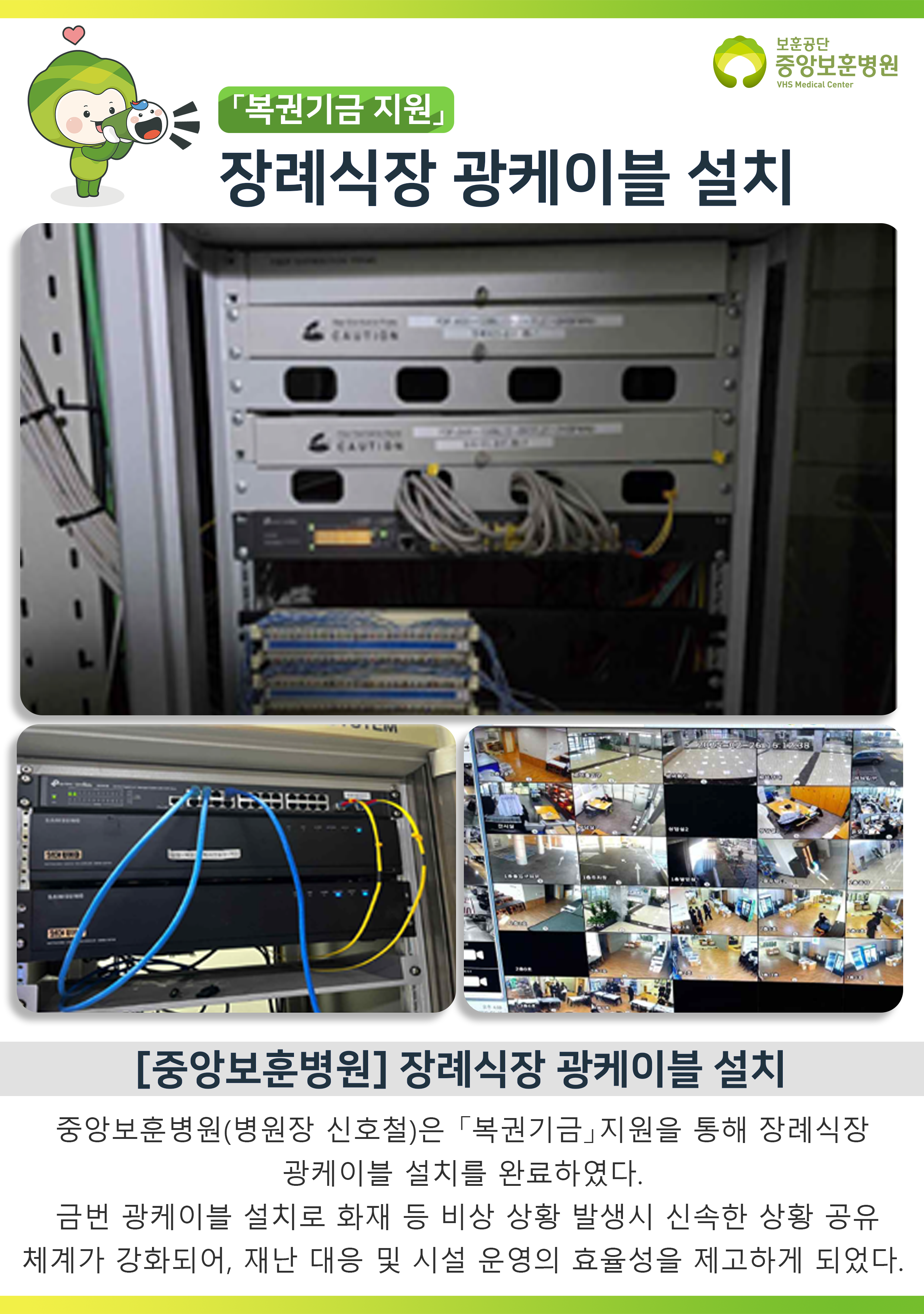 보훈공단 중앙보훈병원 VHS Medical Center, 「복권기금 지원」 장례식장 광케이블 설치, [중앙보훈병원] 장례식장 광케이블 설치, 중앙보훈병원(병원장 신호철)은 「복권기금」지원을 통해 장례식장 광케이블 설치를 완료하였다. 금번 광케이블 설치로 화재 등 비상 상황 발생시 신속한 상황 공유 체계가 강화되어, 재난 대응 및 시설 운영의 효율성을 제고하게 되었다.