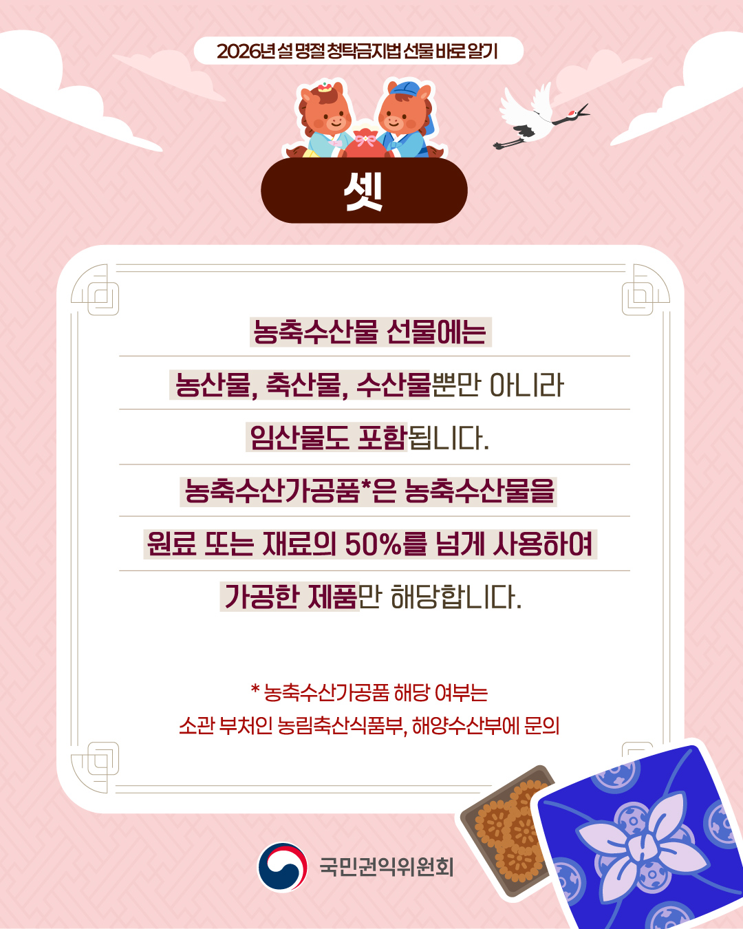 2026년 설 명절 청탁금지법 선물 바로 알기, 셋, 농축수산물 선물에는 농산물, 축산물, 수산물뿐만 아니라 임산물도 포함됩니다. 농축수산가공품은 농축수산물을 원료 또는 재료의 50%를 넘게 사용하여 가공한 제품만 해당합니다. (농축수산가공품 해당 여부는 소관 부처는 농림축산식품부, 해양수산부에 문의)