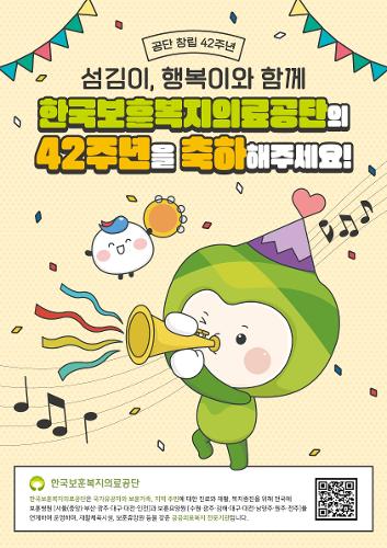 공단 창립 42주년 섬김이, 행복이와 함계 한국보훈복지의료공단의 42주년을 축하해주세요! 한국보훈복지의료공단
한국보훈복지의료공단은 국가유공자와 보훈가족, 지역 주민에 대한 진료와 재활, 복지증진을 위해 전국에 
보훈병원 [서울(중앙)·부산·광주·대구·대전·인천]과 보훈요양원 [수원·광주·김해·대구·대전·남양주·원주·전주]를 
연계하여 운영하며, 재활체육시설, 보훈휴양원 등을 갖춘 공공의료복지 전문기관입니다.