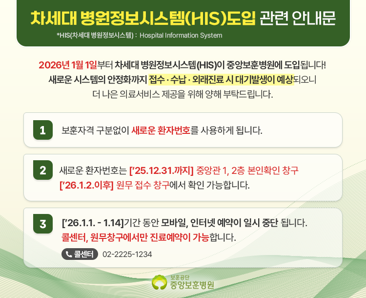 차세대 병원정보시스템(HIS) 도입 관련 안내문 *HIS(차세대 병원정보시스템): Hospital Information System 2026년 1월 1일부터 차세대 병원정보시스템(HIS)이 중앙보훈병원에 도입됩니다! 새로운 시스템의 안정화까지 접수·수납·외래진료 시 대기발생이 예상되오니 더 나은 의료서비스 제공을 위해 양해 부탁드립니다. 1 보훈자격 구분없이 새로운 환자번호를 사용하게 됩니다. 2 새로운 환자번호는 ['25.12.31.까지] 중앙관 1, 2층 본인확인 창구 ['26.1.2. 이후] 원무 접수 창구에서 확인 가능합니다. 3 ['26.1.1. ~ 1.14.] 기간 동안 모바일, 인터넷 예약이 일시 중단 됩니다. 콜센터, 원무창구에서만 진료예약이 가능합니다. 콜센터 02-2225-1234 보훈공단 중앙보훈병원